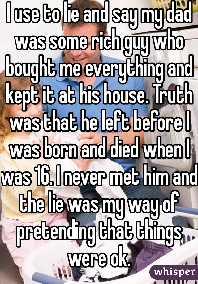 I use to lie and say my dad was some rich guy who bought me everything and kept it at his house. Truth was that he left before I was born and died when I was 16. I never met him and the lie was my way of pretending that things were ok. 