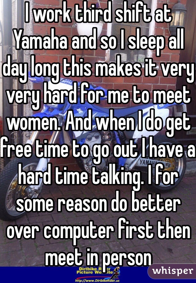 I work third shift at Yamaha and so I sleep all day long this makes it very very hard for me to meet women. And when I do get free time to go out I have a hard time talking. I for some reason do better over computer first then meet in person 