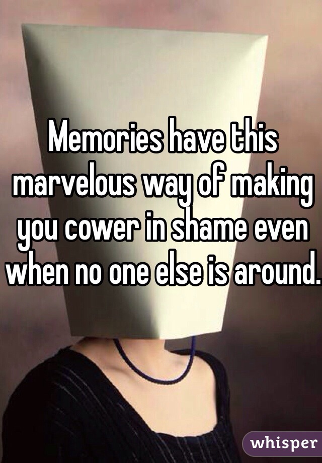 Memories have this marvelous way of making you cower in shame even when no one else is around.