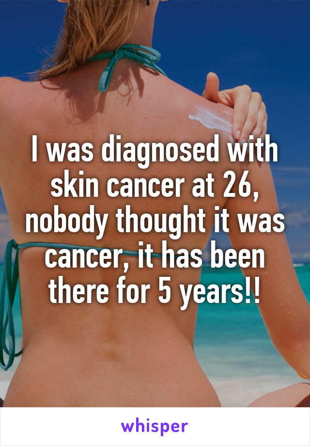 I was diagnosed with skin cancer at 26, nobody thought it was cancer, it has been there for 5 years!!