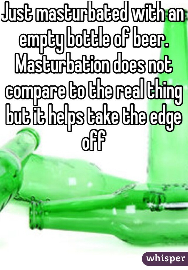 Just masturbated with an empty bottle of beer. Masturbation does not compare to the real thing but it helps take the edge off 