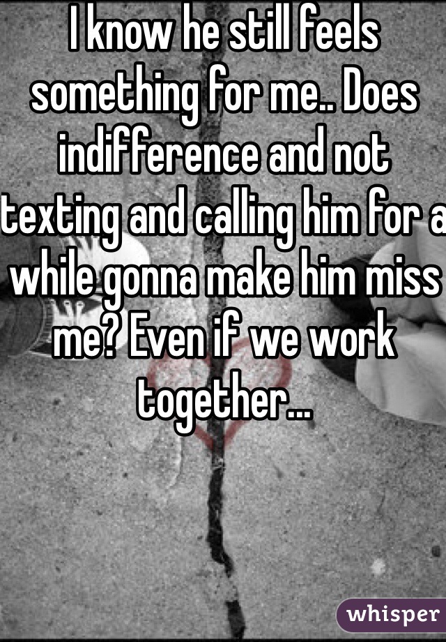 I know he still feels something for me.. Does indifference and not texting and calling him for a while gonna make him miss me? Even if we work together...