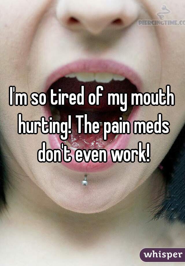 I'm so tired of my mouth hurting! The pain meds don't even work!