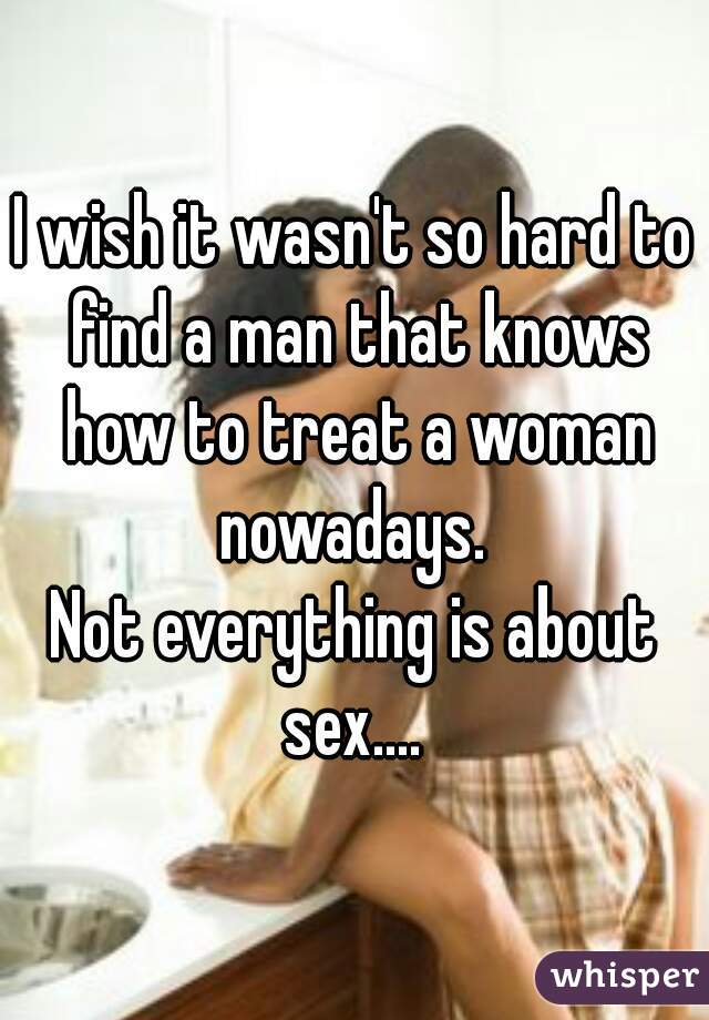 I wish it wasn't so hard to find a man that knows how to treat a woman nowadays. 
Not everything is about sex.... 