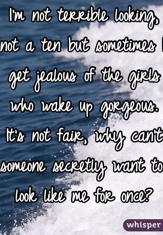 I'm not terrible looking, not a ten but sometimes I get jealous of the girls who wake up gorgeous. It's not fair, why can't someone secretly want to look like me for once? Guys never see me as a head turner 