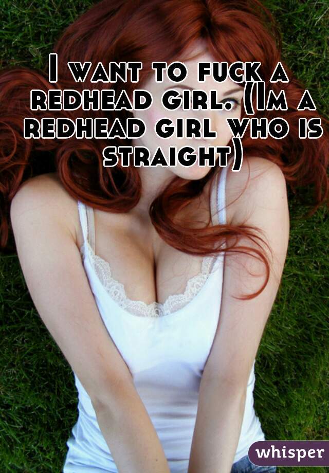 I want to fuck a redhead girl. (Im a redhead girl who is straight)