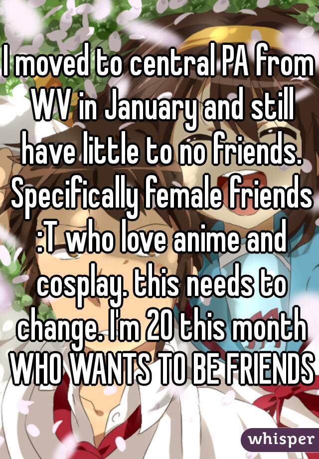 I moved to central PA from WV in January and still have little to no friends. Specifically female friends :T who love anime and cosplay. this needs to change. I'm 20 this month WHO WANTS TO BE FRIENDS