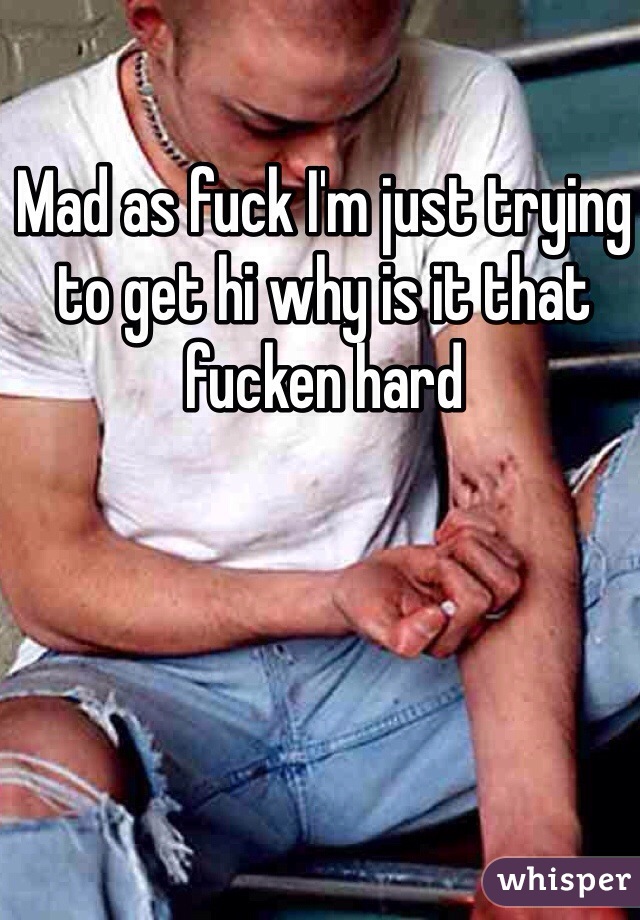 Mad as fuck I'm just trying to get hi why is it that fucken hard 