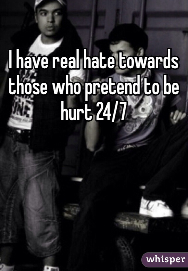 I have real hate towards those who pretend to be hurt 24/7