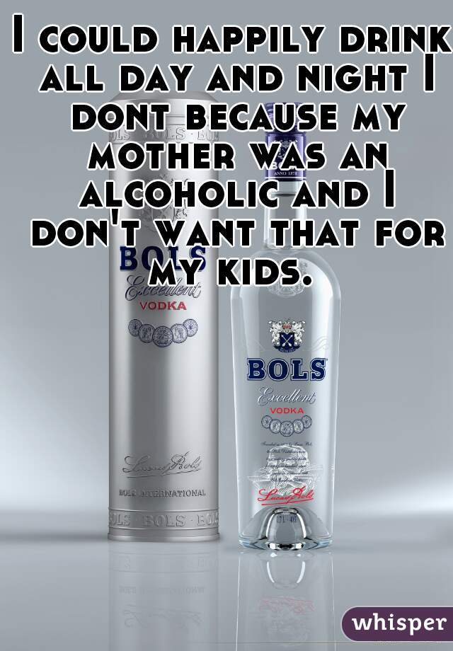 I could happily drink all day and night I dont because my mother was an alcoholic and I don't want that for my kids. 