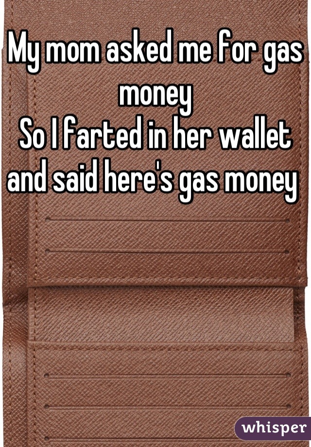 My mom asked me for gas money 
So I farted in her wallet and said here's gas money 