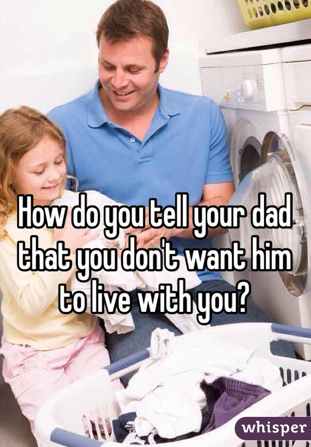 How do you tell your dad that you don't want him to live with you? 
