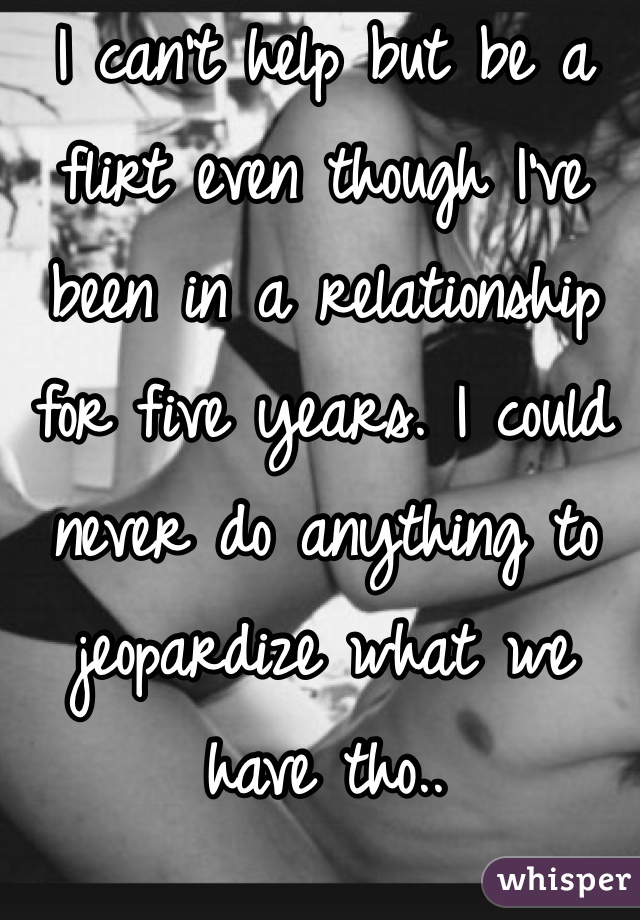 I can't help but be a flirt even though I've been in a relationship for five years. I could never do anything to jeopardize what we have tho.. 