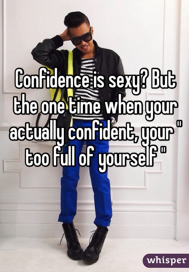 Confidence is sexy? But the one time when your actually confident, your " too full of yourself " 