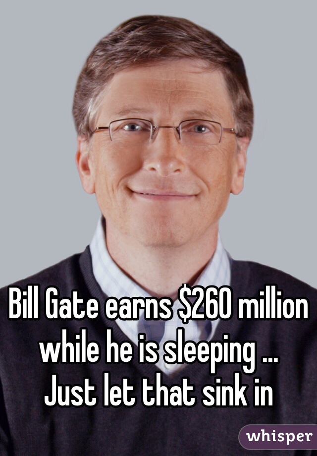 Bill Gate earns $260 million while he is sleeping ... 
Just let that sink in