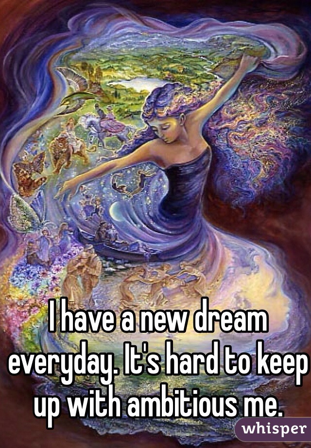 I have a new dream everyday. It's hard to keep up with ambitious me. 