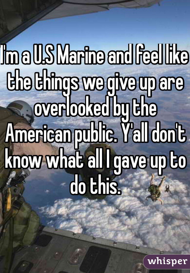 I'm a U.S Marine and feel like the things we give up are overlooked by the American public. Y'all don't know what all I gave up to do this. 