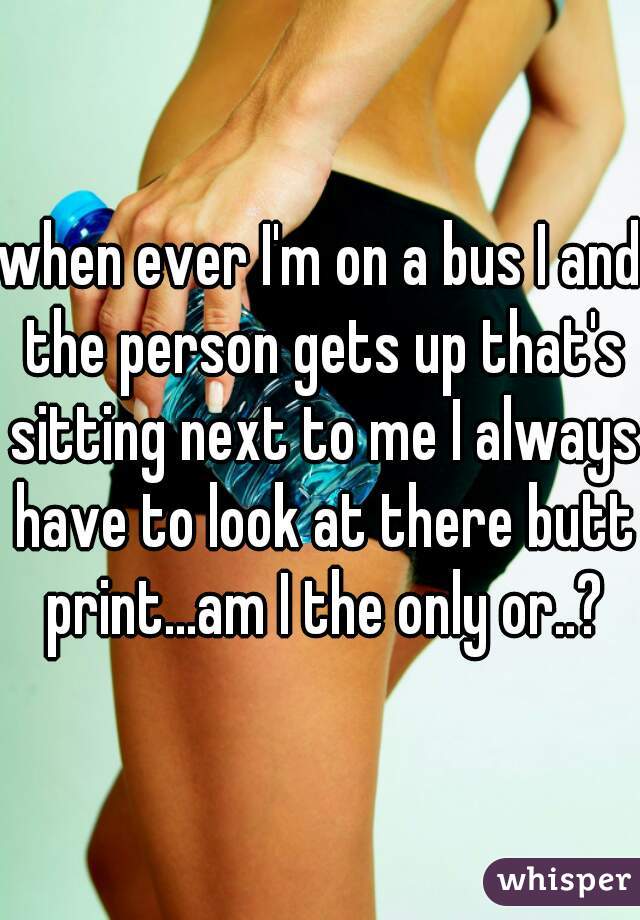 when ever I'm on a bus I and the person gets up that's sitting next to me I always have to look at there butt print...am I the only or..?