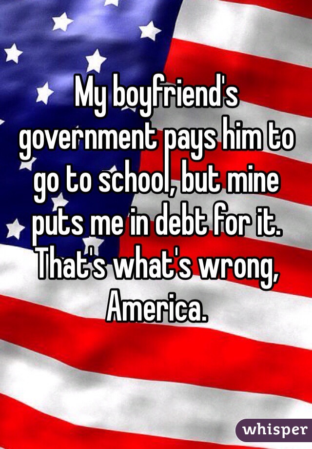 My boyfriend's government pays him to go to school, but mine puts me in debt for it. That's what's wrong, America.