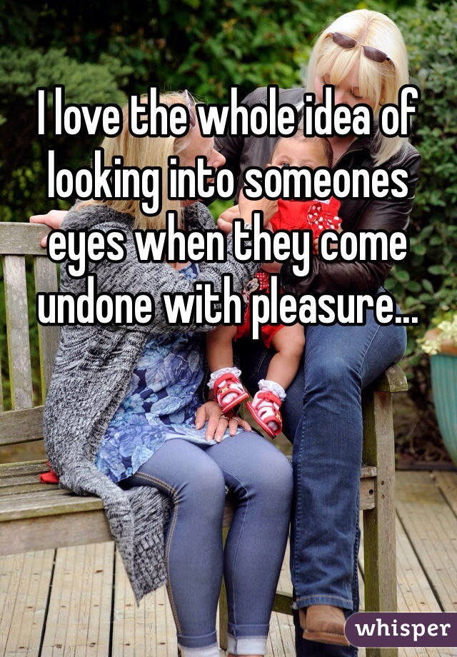 I love the whole idea of looking into someones eyes when they come undone with pleasure...