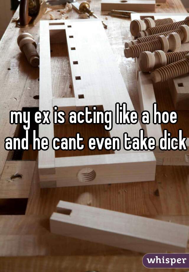 my ex is acting like a hoe and he cant even take dick