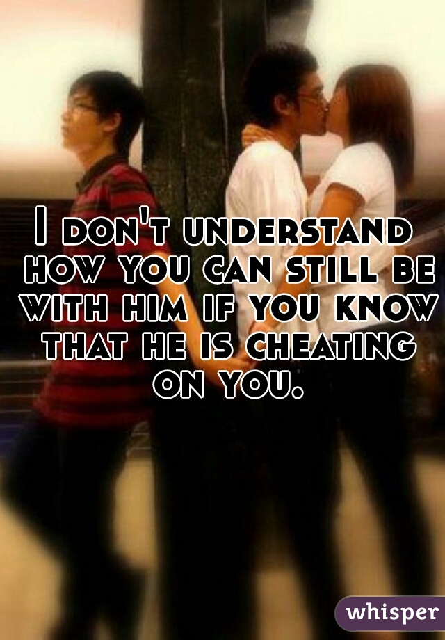 I don't understand how you can still be with him if you know that he is cheating on you.