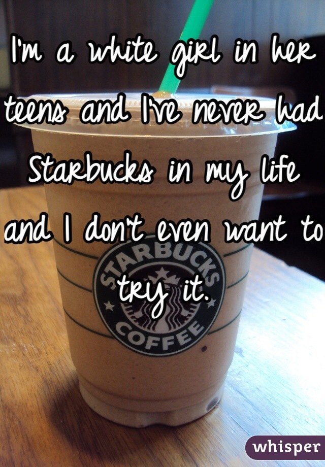 I'm a white girl in her teens and I've never had Starbucks in my life and I don't even want to try it.