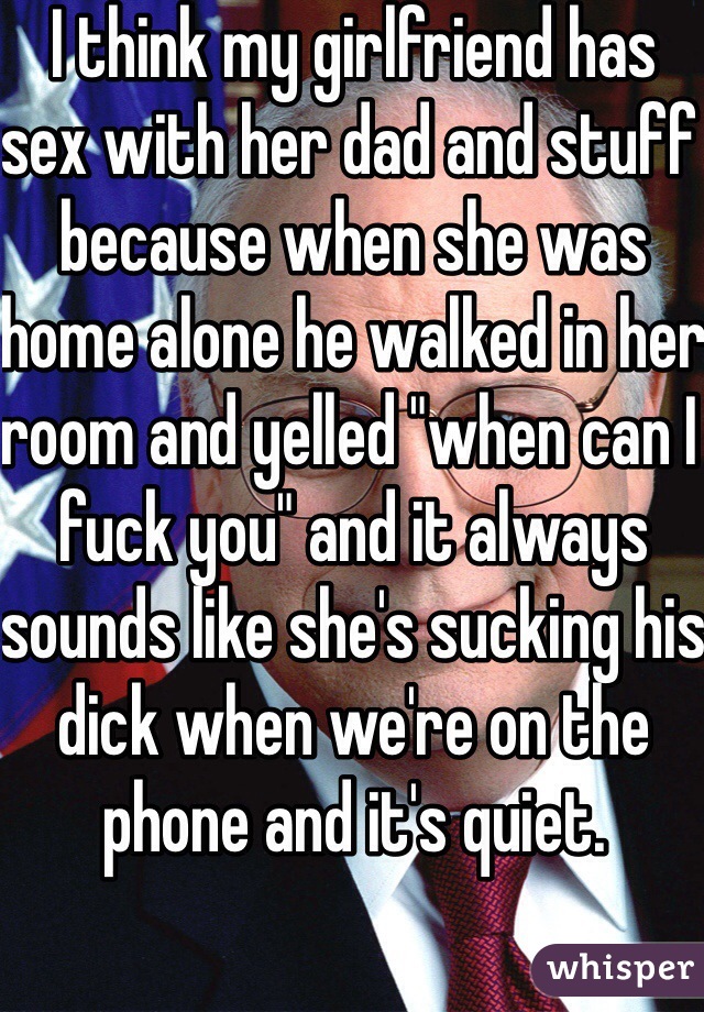 I think my girlfriend has sex with her dad and stuff because when she was home alone he walked in her room and yelled "when can I fuck you" and it always sounds like she's sucking his dick when we're on the phone and it's quiet.