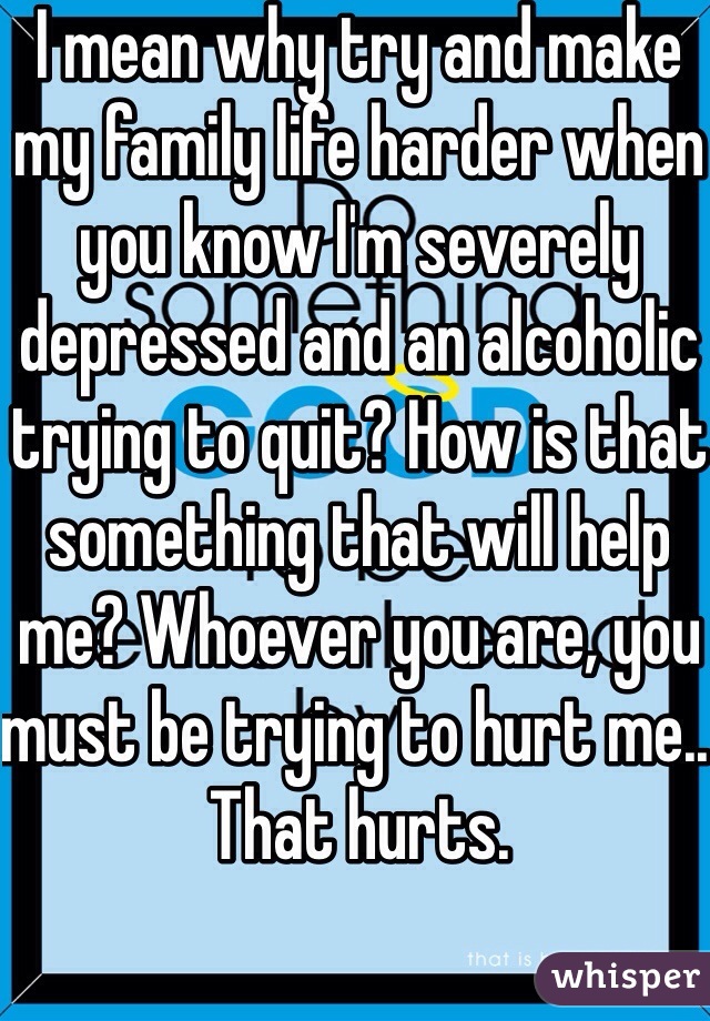 I mean why try and make my family life harder when you know I'm severely depressed and an alcoholic trying to quit? How is that something that will help me? Whoever you are, you must be trying to hurt me.. That hurts.