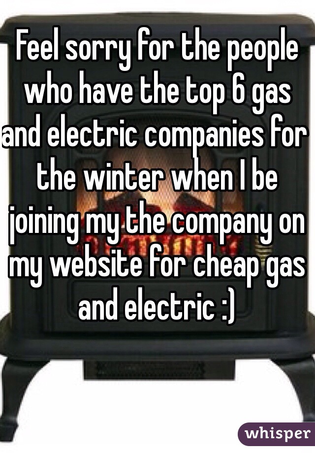 Feel sorry for the people who have the top 6 gas and electric companies for the winter when I be joining my the company on my website for cheap gas and electric :) 