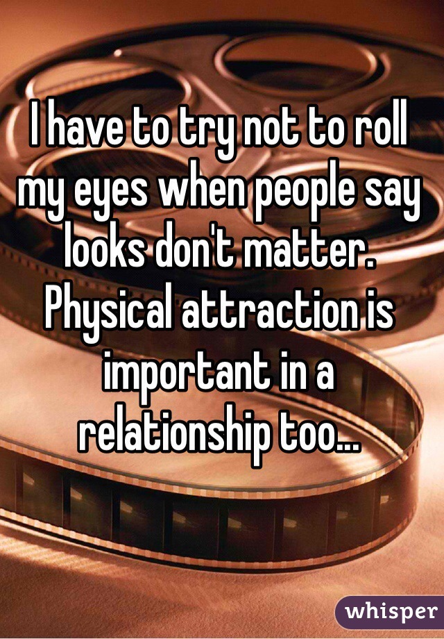 I have to try not to roll my eyes when people say looks don't matter.
Physical attraction is important in a relationship too...