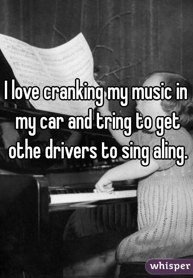 I love cranking my music in my car and tring to get othe drivers to sing aling.