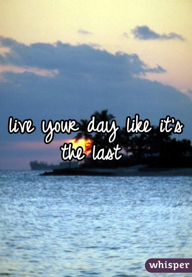 live your day like it's the last  