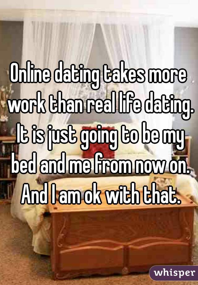 Online dating takes more work than real life dating. It is just going to be my bed and me from now on. And I am ok with that.
