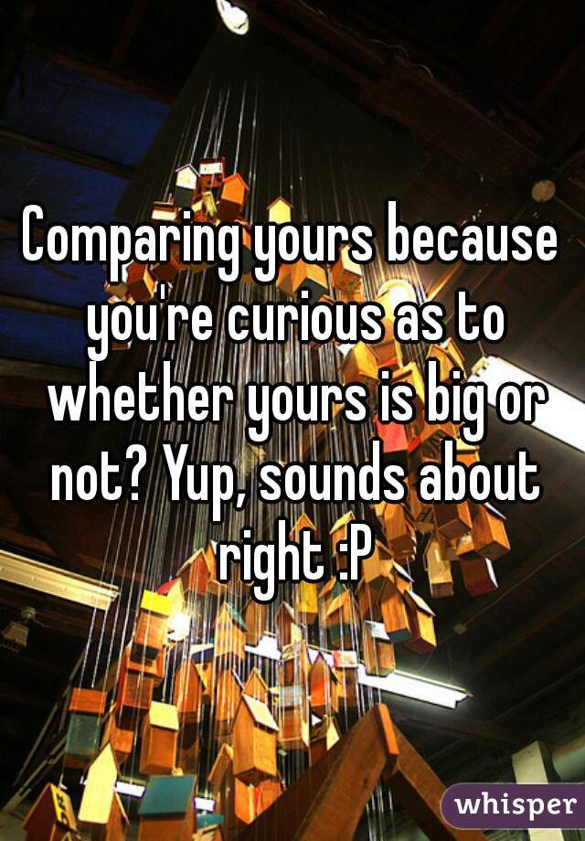 Comparing yours because you're curious as to whether yours is big or not? Yup, sounds about right :P