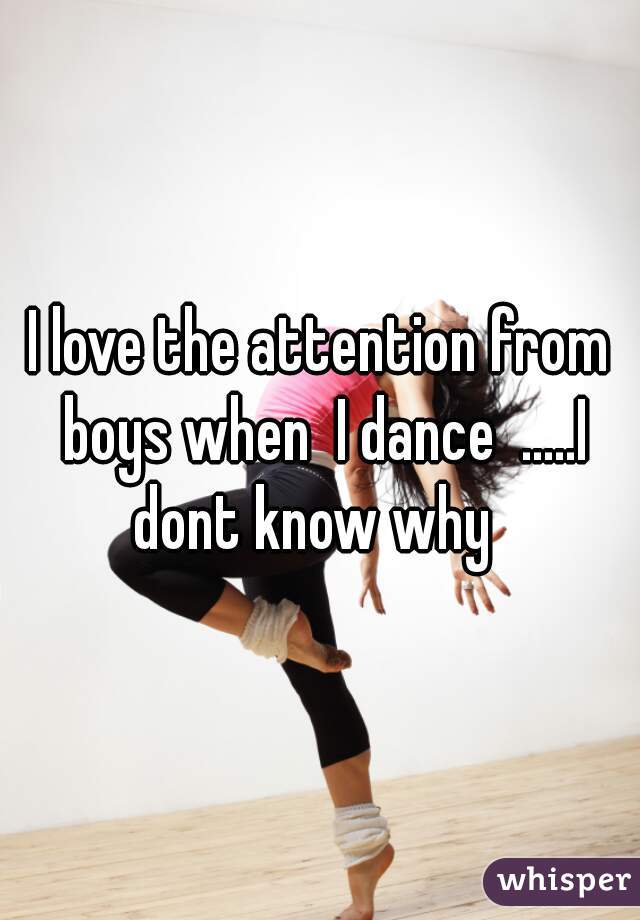 I love the attention from boys when  I dance  .....I dont know why  