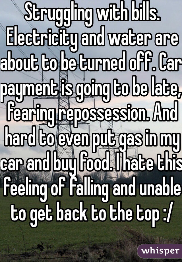 Struggling with bills. Electricity and water are about to be turned off. Car payment is going to be late, fearing repossession. And hard to even put gas in my car and buy food. I hate this feeling of falling and unable to get back to the top :/
