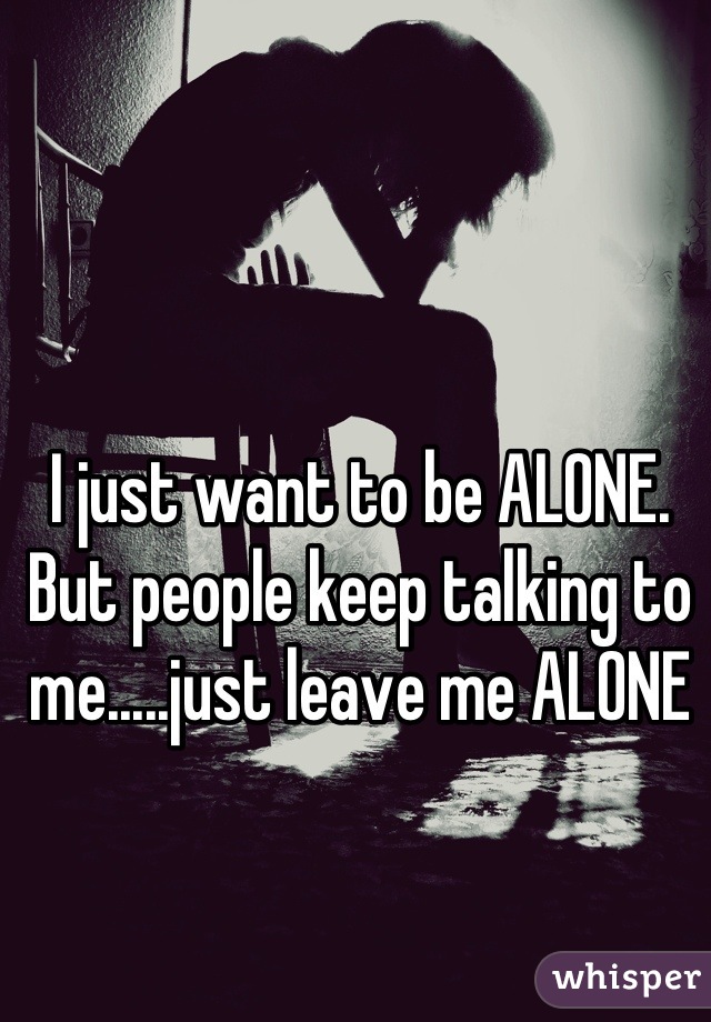 I just want to be ALONE. But people keep talking to me.....just leave me ALONE