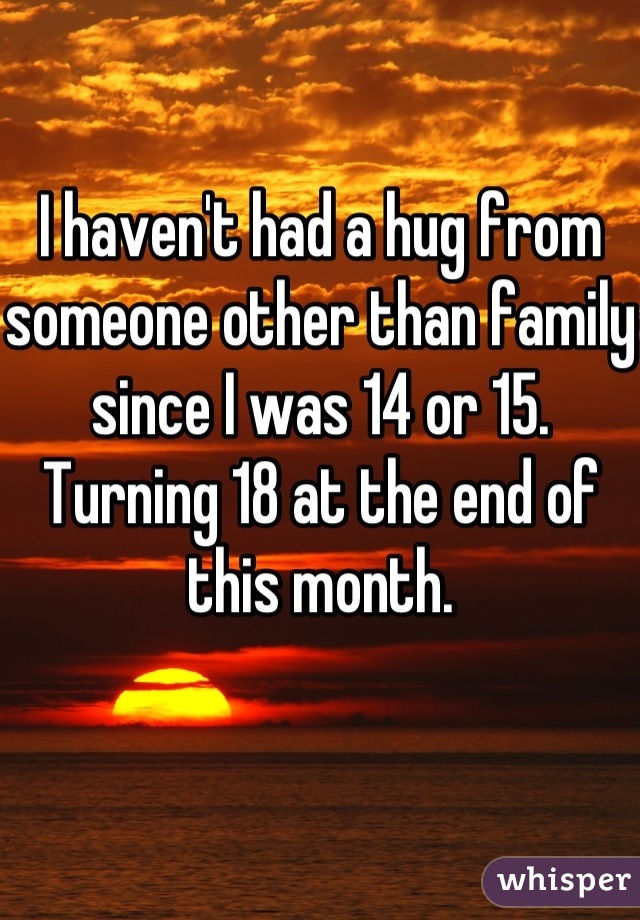 I haven't had a hug from someone other than family since I was 14 or 15. 
Turning 18 at the end of this month.