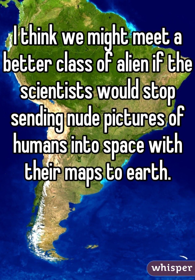 I think we might meet a better class of alien if the scientists would stop sending nude pictures of humans into space with their maps to earth.
