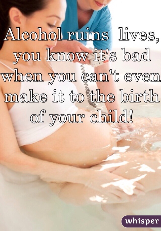 Alcohol ruins  lives, you know it's bad when you can't even make it to the birth of your child!