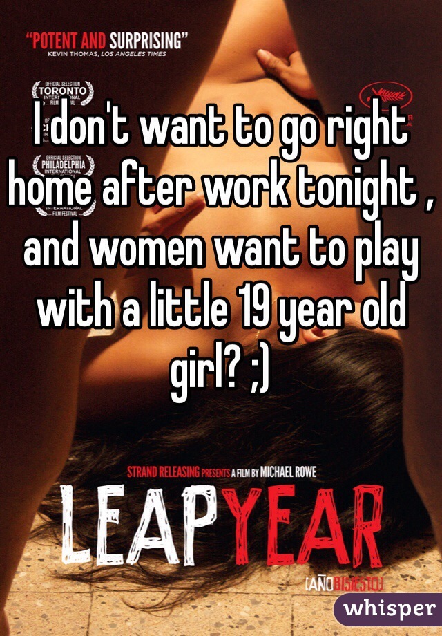 I don't want to go right home after work tonight , and women want to play with a little 19 year old girl? ;) 