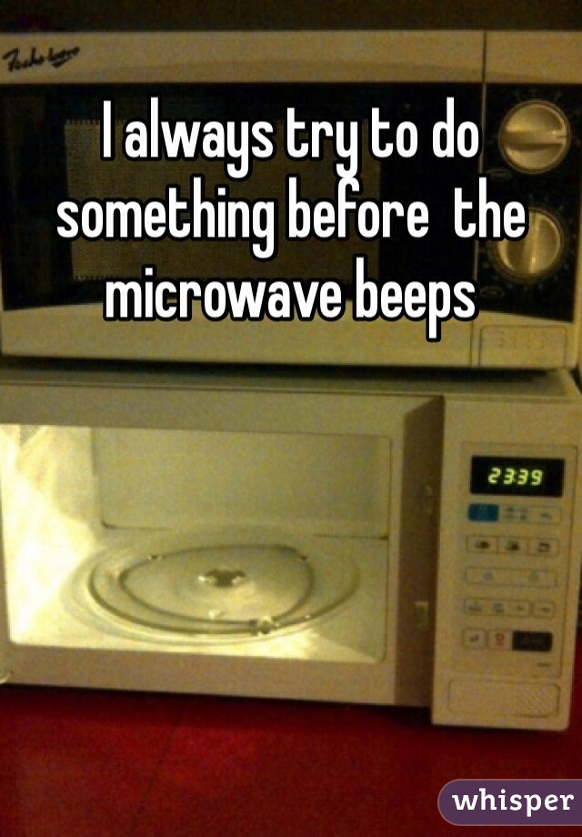 I always try to do something before  the microwave beeps 