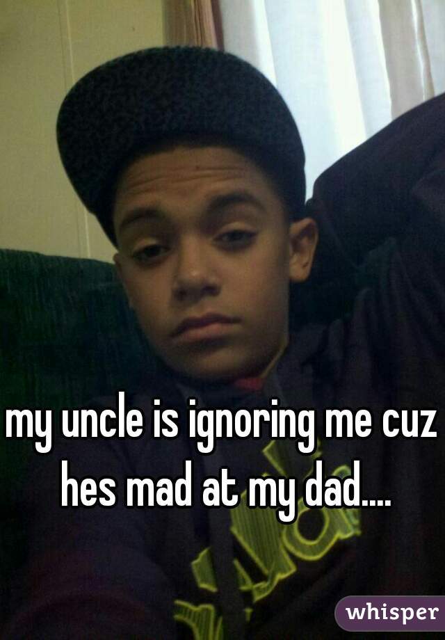 my uncle is ignoring me cuz hes mad at my dad....