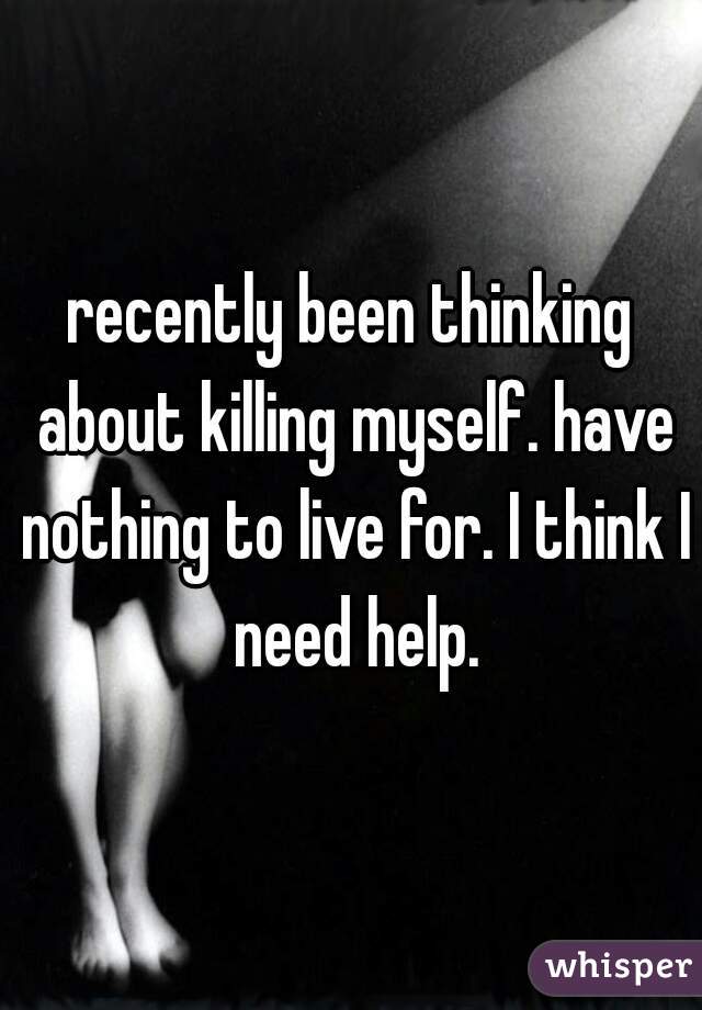 recently been thinking about killing myself. have nothing to live for. I think I need help.