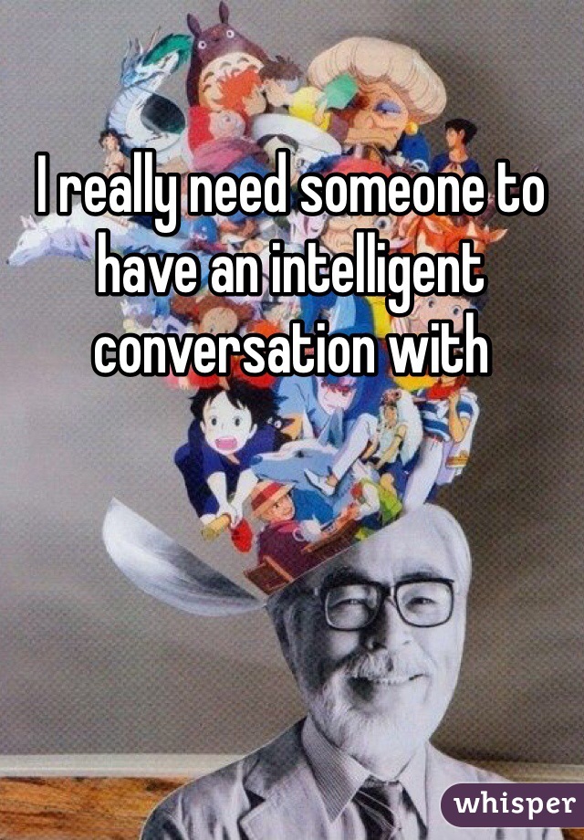 I really need someone to have an intelligent conversation with