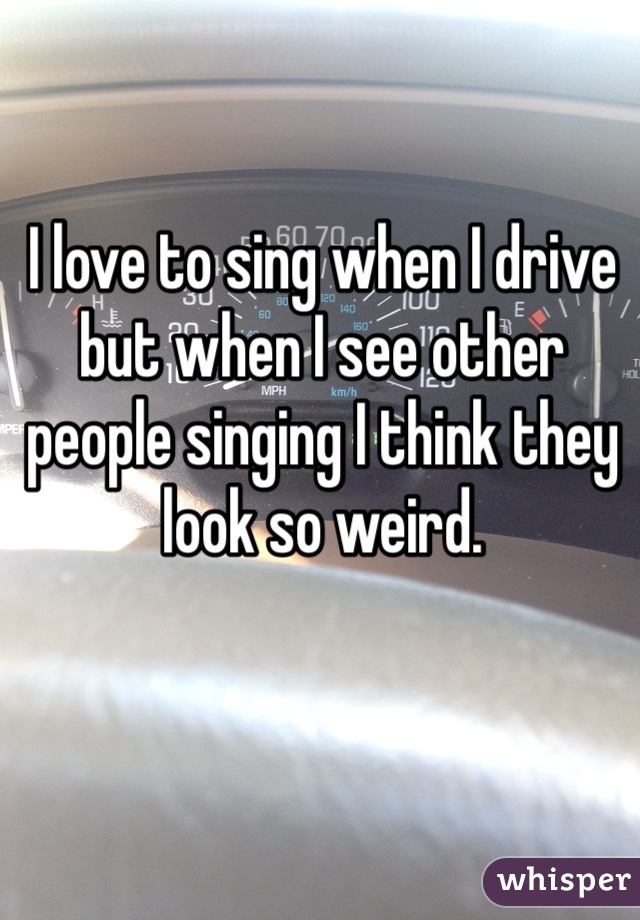 I love to sing when I drive but when I see other people singing I think they look so weird. 