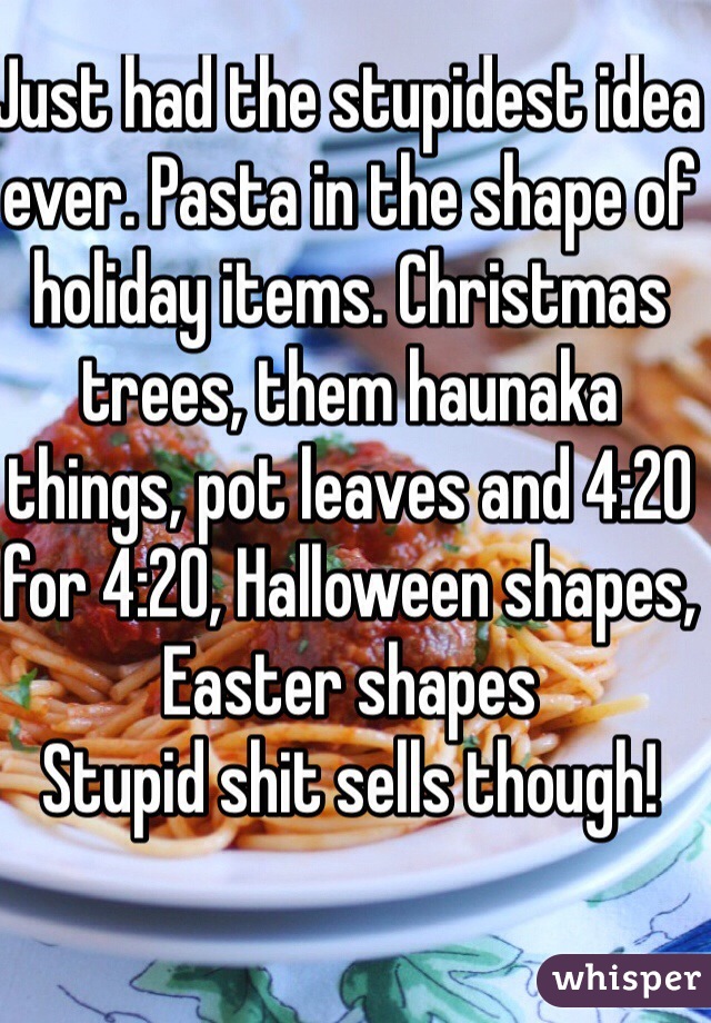 Just had the stupidest idea ever. Pasta in the shape of holiday items. Christmas trees, them haunaka things, pot leaves and 4:20 for 4:20, Halloween shapes, Easter shapes 
Stupid shit sells though!