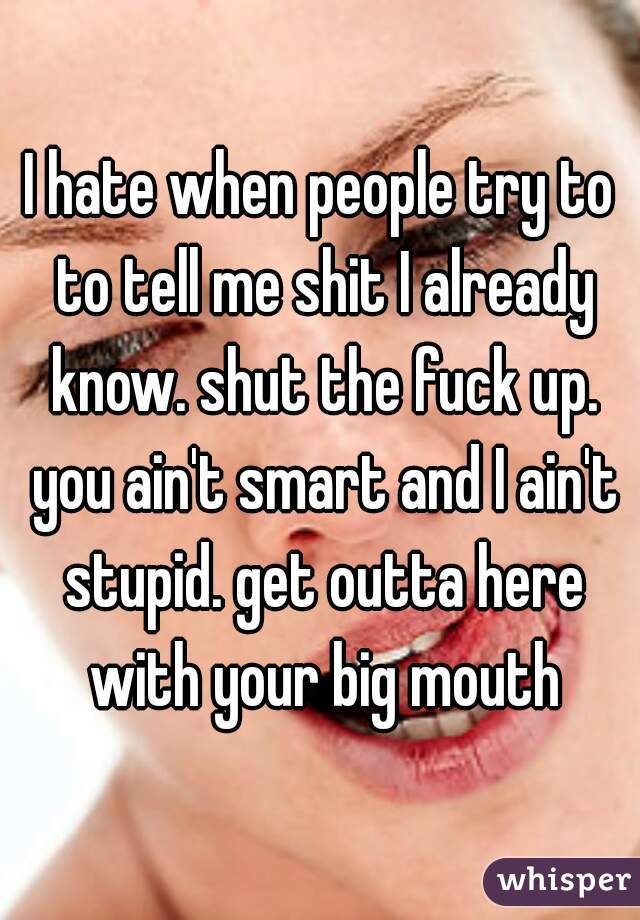 I hate when people try to to tell me shit I already know. shut the fuck up. you ain't smart and I ain't stupid. get outta here with your big mouth