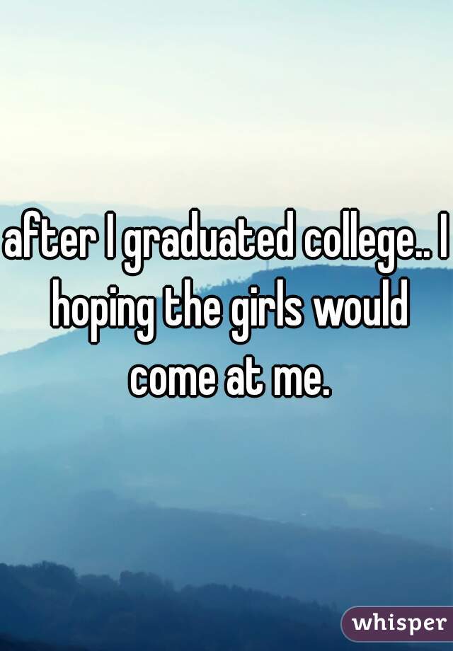 after I graduated college.. I hoping the girls would come at me.